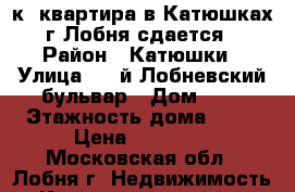 1-к. квартира в Катюшках г.Лобня сдается › Район ­ Катюшки › Улица ­ 4-й Лобневский бульвар › Дом ­ 4 › Этажность дома ­ 17 › Цена ­ 20 000 - Московская обл., Лобня г. Недвижимость » Квартиры аренда   . Московская обл.,Лобня г.